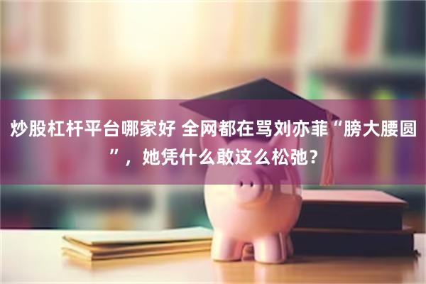 炒股杠杆平台哪家好 全网都在骂刘亦菲“膀大腰圆”，她凭什么敢这么松弛？