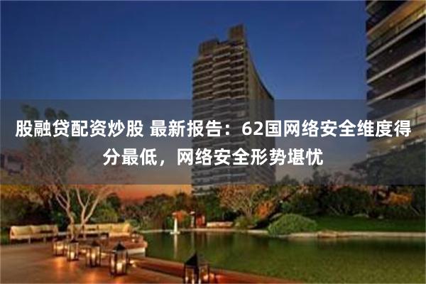 股融贷配资炒股 最新报告:62国网络安全维度得分最低,网络安全形势堪忧