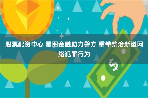 股票配资中心 星图金融助力警方 重拳整治新型网络犯罪行为